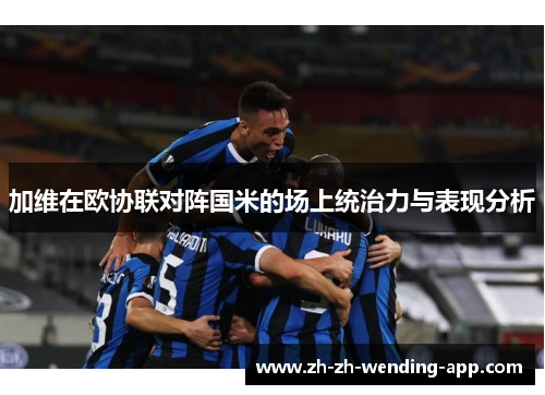 加维在欧协联对阵国米的场上统治力与表现分析 加维在欧协联对阵国米的场上统治力与表现分析